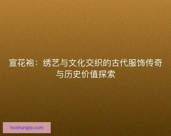 宣花袍：绣艺与文化交织的古代服饰传奇与历史价值探索