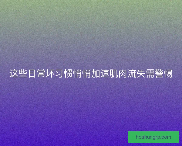 这些日常坏习惯悄悄加速肌肉流失需警惕
