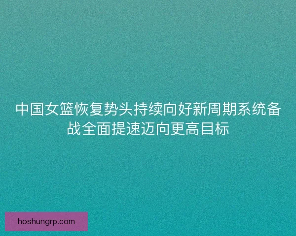 中国女篮恢复势头持续向好新周期系统备战全面提速迈向更高目标