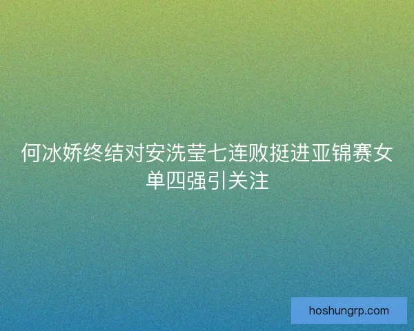 何冰娇终结对安洗莹七连败挺进亚锦赛女单四强引关注