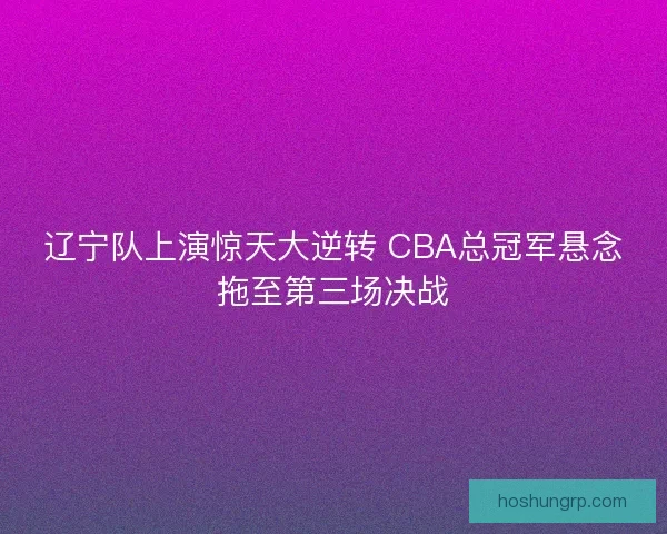 辽宁队上演惊天大逆转 CBA总冠军悬念拖至第三场决战
