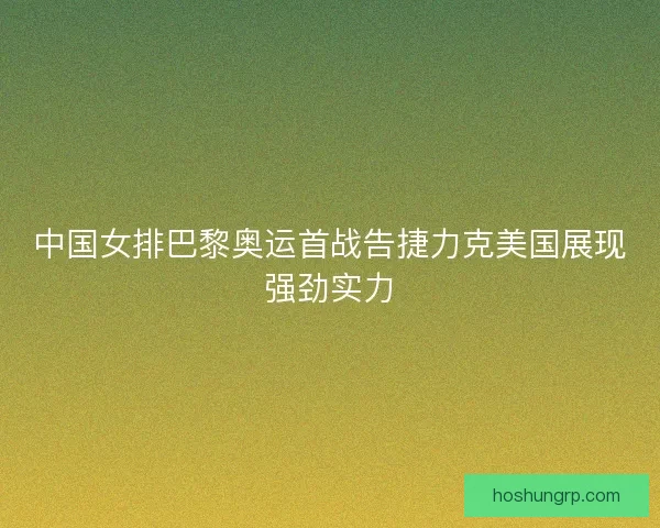 中国女排巴黎奥运首战告捷力克美国展现强劲实力