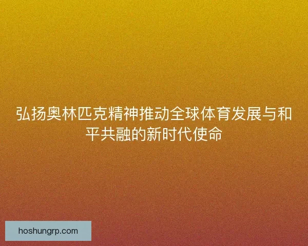 弘扬奥林匹克精神推动全球体育发展与和平共融的新时代使命