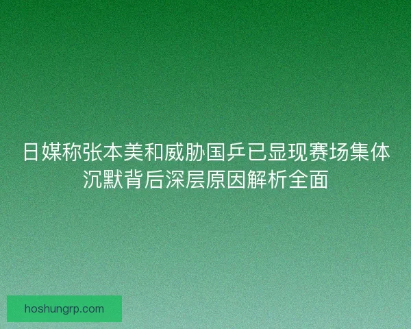 日媒称张本美和威胁国乒已显现赛场集体沉默背后深层原因解析全面