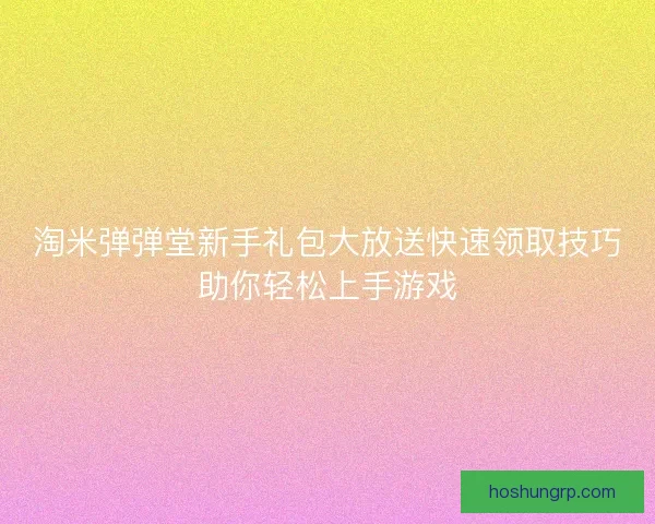 淘米弹弹堂新手礼包大放送快速领取技巧助你轻松上手游戏