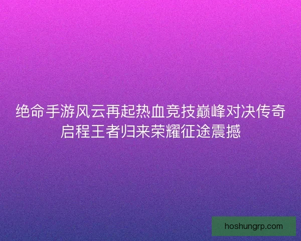 绝命手游风云再起热血竞技巅峰对决传奇启程王者归来荣耀征途震撼