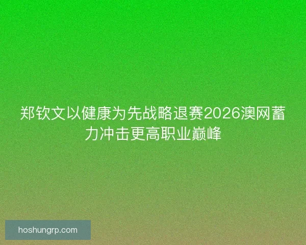 郑钦文以健康为先战略退赛2026澳网蓄力冲击更高职业巅峰