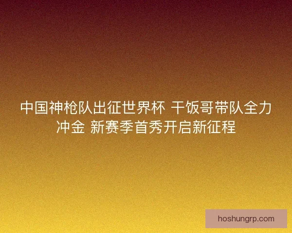 中国神枪队出征世界杯 干饭哥带队全力冲金 新赛季首秀开启新征程