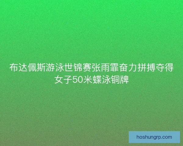 布达佩斯游泳世锦赛张雨霏奋力拼搏夺得女子50米蝶泳铜牌