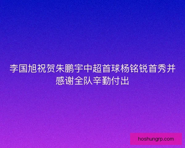 李国旭祝贺朱鹏宇中超首球杨铭锐首秀并感谢全队辛勤付出